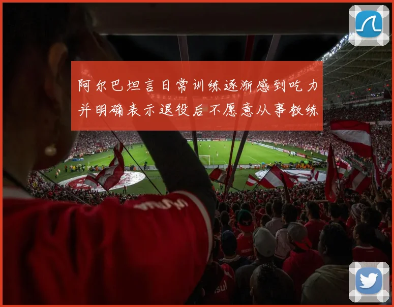 阿尔巴坦言日常训练逐渐感到吃力并明确表示退役后不愿意从事教练工作