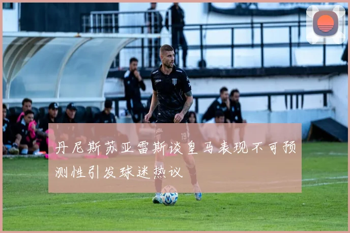 丹尼斯苏亚雷斯谈皇马表现不可预测性引发球迷热议