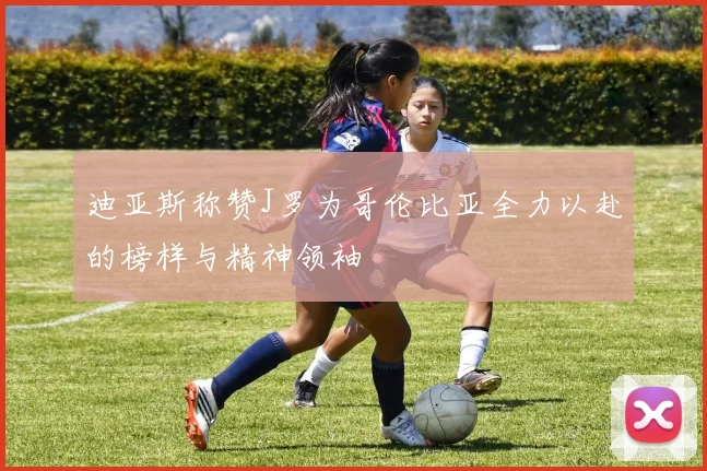 迪亚斯称赞J罗为哥伦比亚全力以赴的榜样与精神领袖