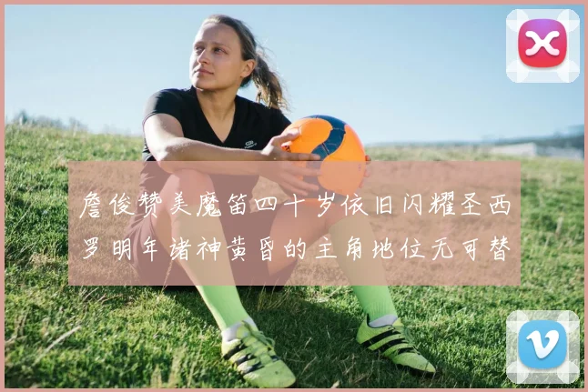 詹俊赞美魔笛四十岁依旧闪耀圣西罗明年诸神黄昏的主角地位无可替代