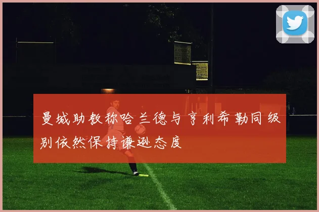 曼城助教称哈兰德与亨利希勒同级别依然保持谦逊态度
