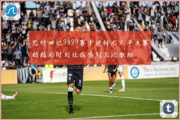 巴特回忆9899赛季逆转尤文半决赛的精彩时刻让我感到无比激动