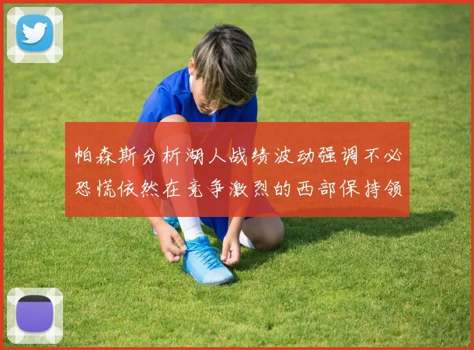 帕森斯分析湖人战绩波动强调不必恐慌依然在竞争激烈的西部保持领先