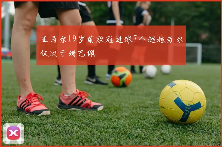亚马尔19岁前欧冠进球7个超越劳尔仅次于姆巴佩