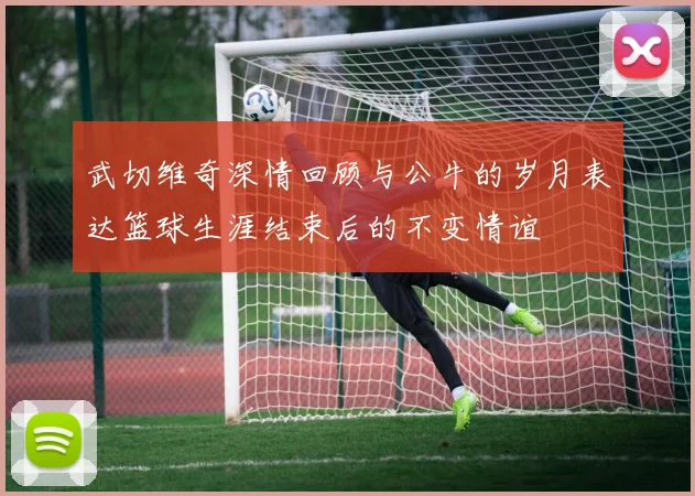 武切维奇深情回顾与公牛的岁月表达篮球生涯结束后的不变情谊