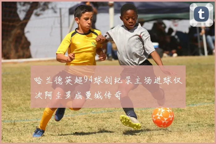 哈兰德英超94球创纪录主场进球仅次阿圭罗成曼城传奇