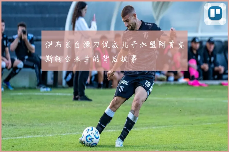 伊布亲自操刀促成儿子加盟阿贾克斯转会米兰的背后故事