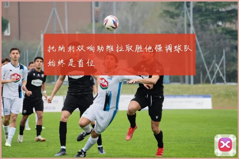 托纳利双响助维拉取胜他强调球队始终是首位