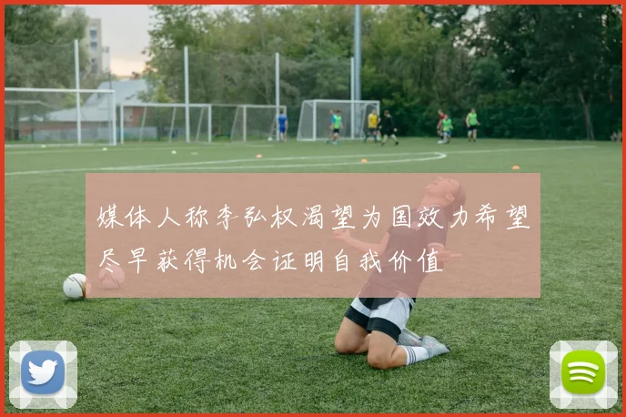 媒体人称李弘权渴望为国效力希望尽早获得机会证明自我价值