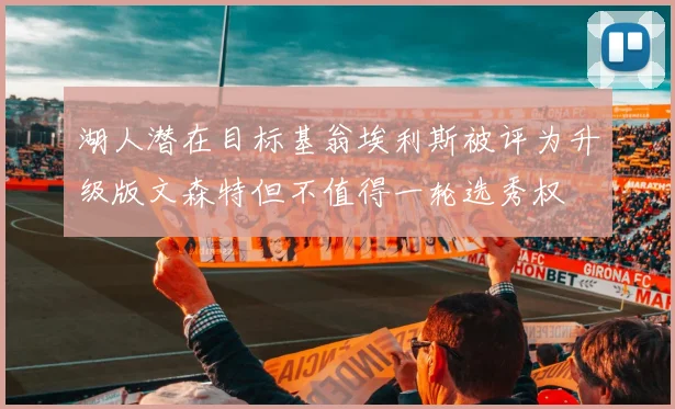 湖人潜在目标基翁埃利斯被评为升级版文森特但不值得一轮选秀权