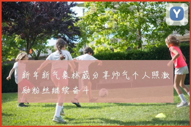新年新气象林葳分享帅气个人照激励粉丝继续奋斗