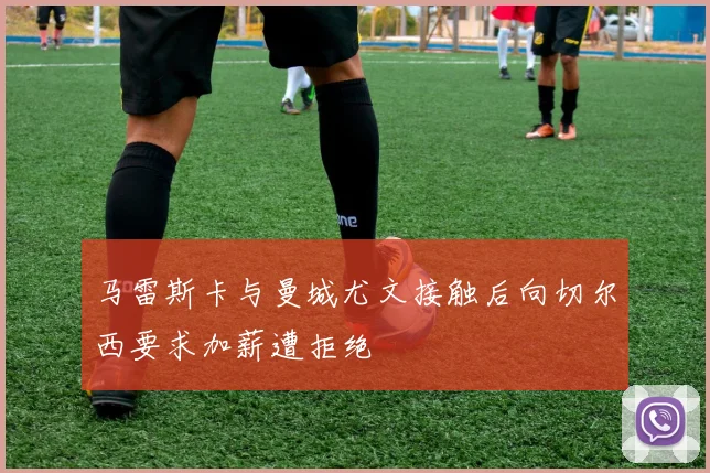 马雷斯卡与曼城尤文接触后向切尔西要求加薪遭拒绝