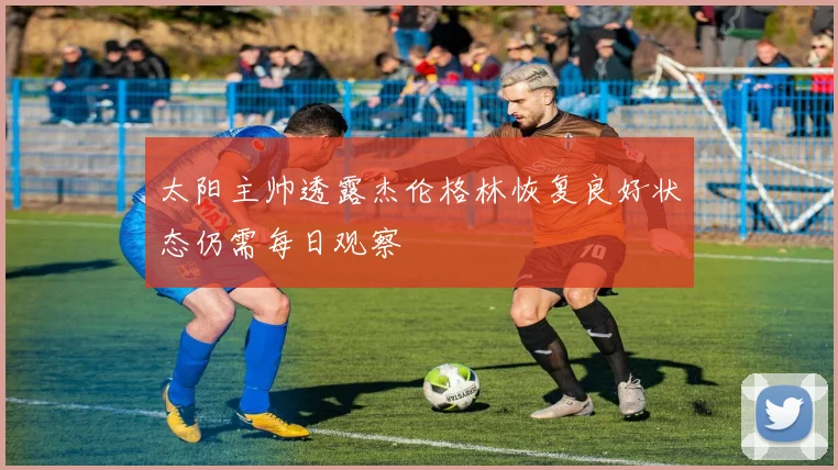 太阳主帅透露杰伦格林恢复良好状态仍需每日观察