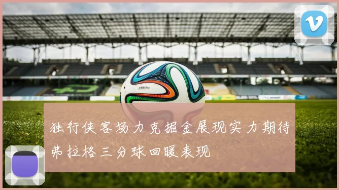 独行侠客场力克掘金展现实力期待弗拉格三分球回暖表现