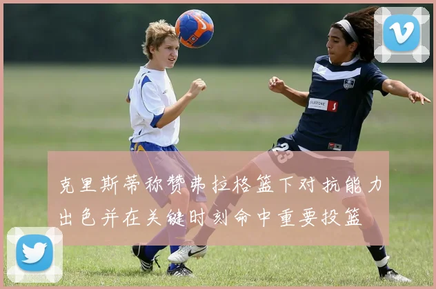 克里斯蒂称赞弗拉格篮下对抗能力出色并在关键时刻命中重要投篮