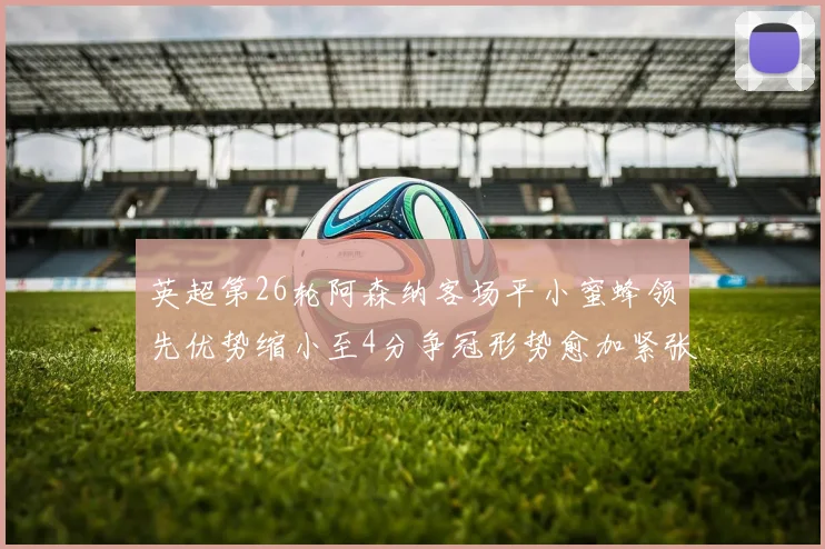 英超第26轮阿森纳客场平小蜜蜂领先优势缩小至4分争冠形势愈加紧张
