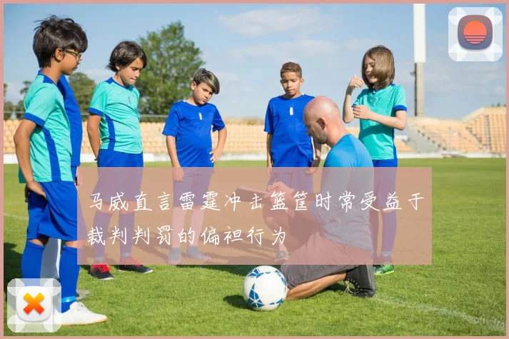 马威直言雷霆冲击篮筐时常受益于裁判判罚的偏袒行为