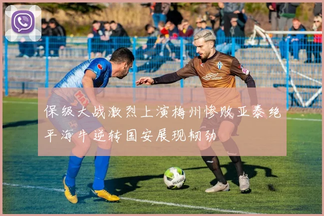 保级大战激烈上演梅州惨败亚泰绝平海牛逆转国安展现韧劲
