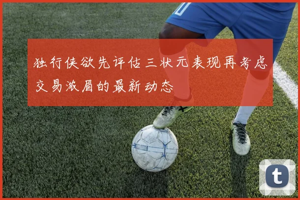 独行侠欲先评估三状元表现再考虑交易浓眉的最新动态