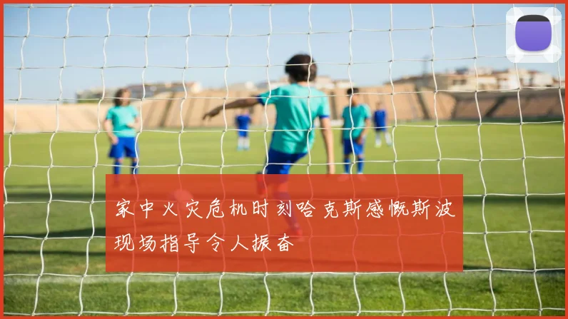 家中火灾危机时刻哈克斯感慨斯波现场指导令人振奋