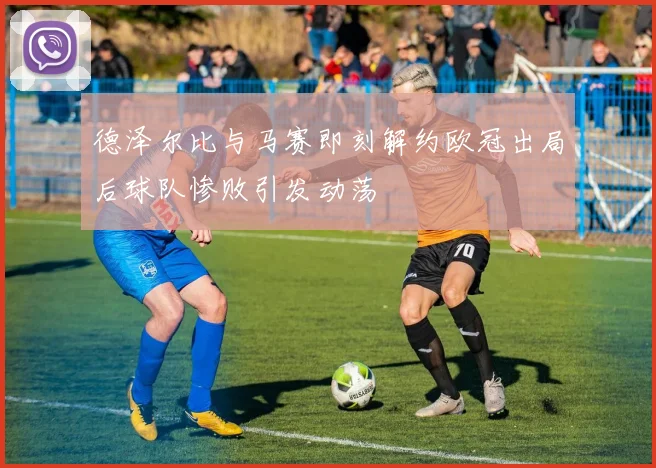 德泽尔比与马赛即刻解约欧冠出局后球队惨败引发动荡