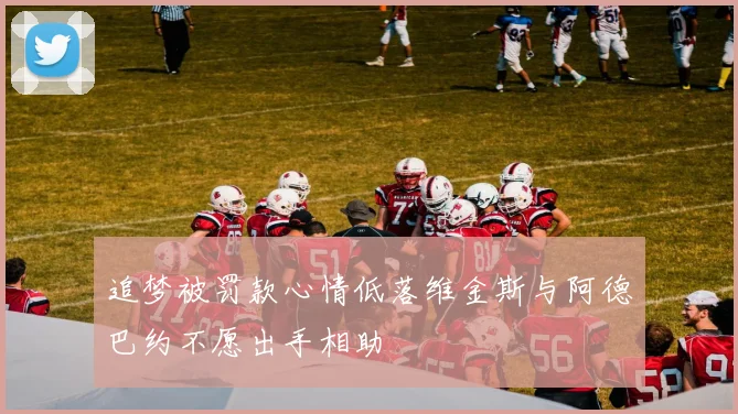 追梦被罚款心情低落维金斯与阿德巴约不愿出手相助