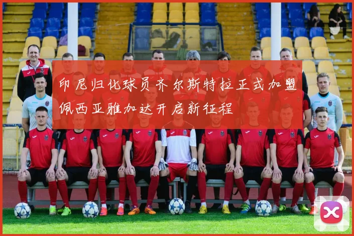 印尼归化球员齐尔斯特拉正式加盟佩西亚雅加达开启新征程