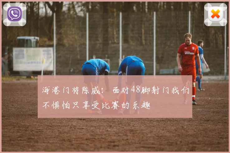 海港门将陈威：面对48脚射门我们不惧怕只享受比赛的乐趣