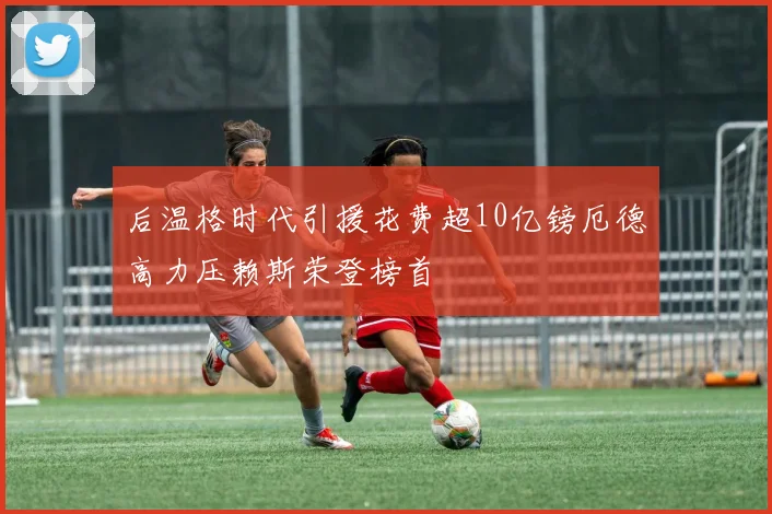 后温格时代引援花费超10亿镑厄德高力压赖斯荣登榜首