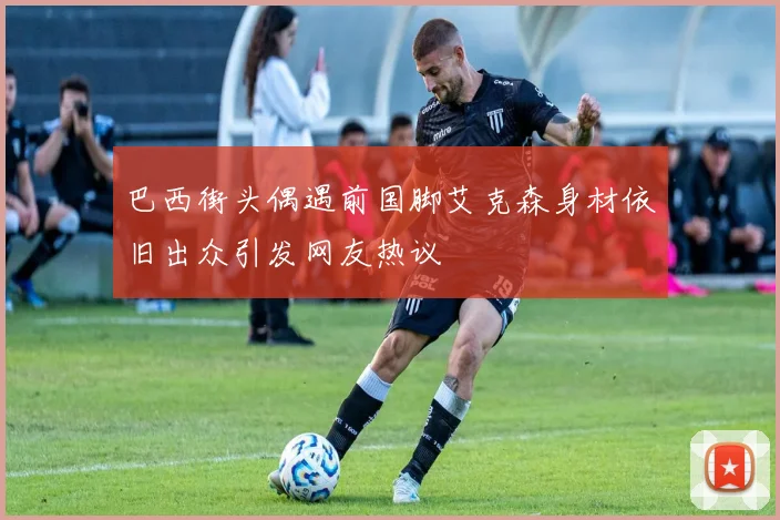 巴西街头偶遇前国脚艾克森身材依旧出众引发网友热议