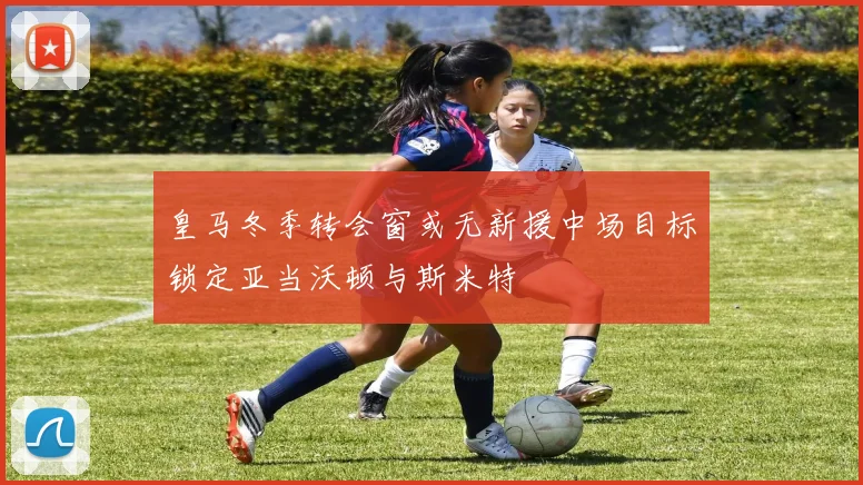 皇马冬季转会窗或无新援中场目标锁定亚当沃顿与斯米特