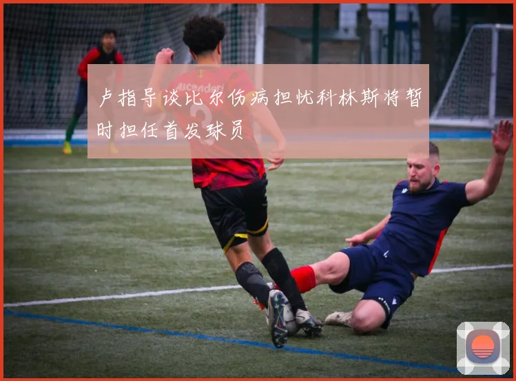 卢指导谈比尔伤病担忧科林斯将暂时担任首发球员