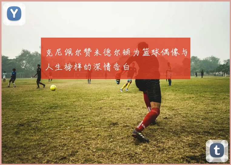 克尼佩尔赞米德尔顿为篮球偶像与人生榜样的深情告白