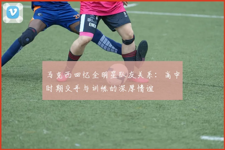 马克西回忆全明星队友关系：高中时期交手与训练的深厚情谊