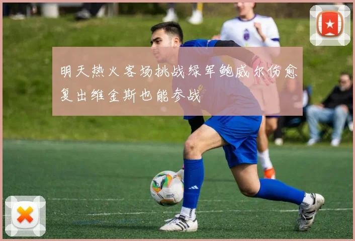 明天热火客场挑战绿军鲍威尔伤愈复出维金斯也能参战