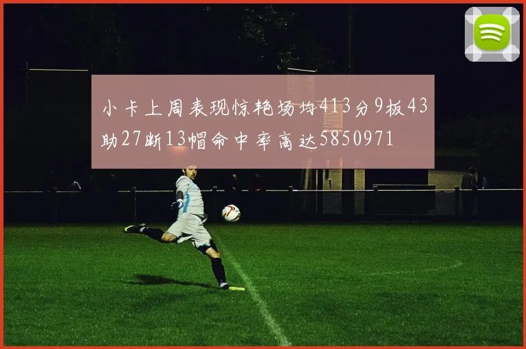 小卡上周表现惊艳场均413分9板43助27断13帽命中率高达5850971