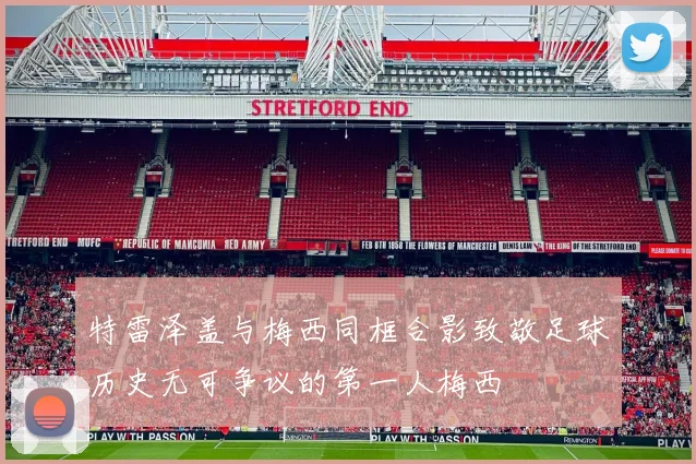 特雷泽盖与梅西同框合影致敬足球历史无可争议的第一人梅西