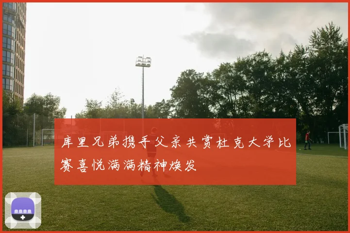 库里兄弟携手父亲共赏杜克大学比赛喜悦满满精神焕发