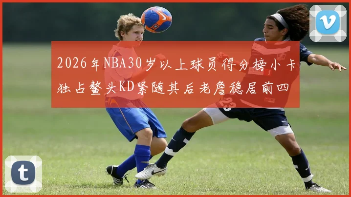 2026年NBA30岁以上球员得分榜小卡独占鳌头KD紧随其后老詹稳居前四
