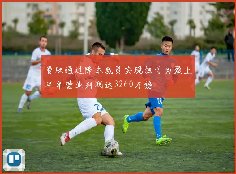 曼联通过降本裁员实现扭亏为盈上半年营业利润达3260万镑