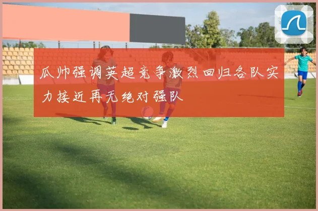 瓜帅强调英超竞争激烈回归各队实力接近再无绝对强队