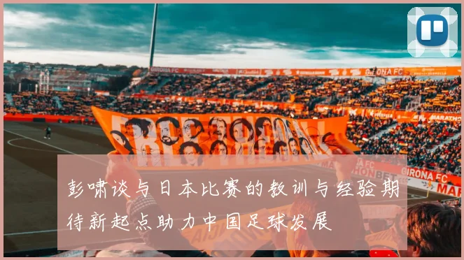 彭啸谈与日本比赛的教训与经验期待新起点助力中国足球发展