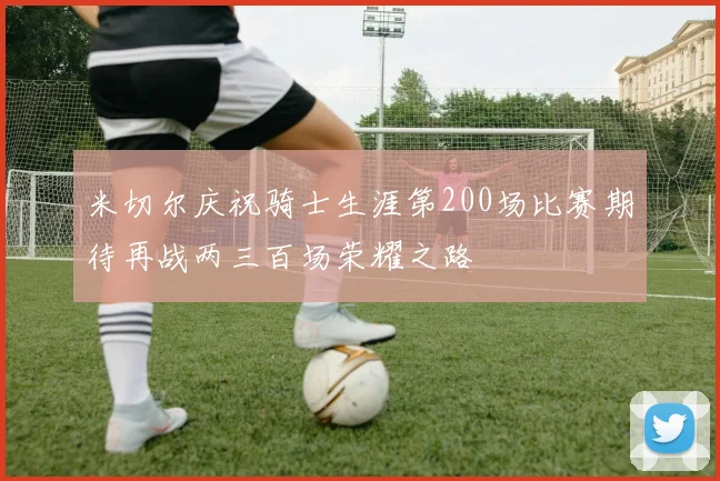 米切尔庆祝骑士生涯第200场比赛期待再战两三百场荣耀之路