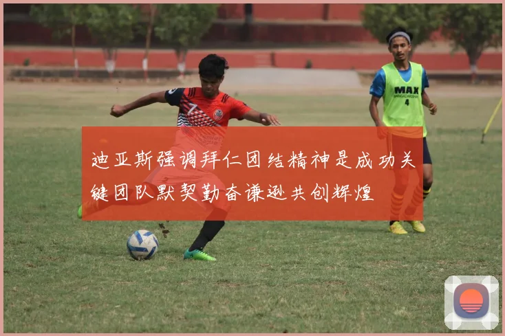 迪亚斯强调拜仁团结精神是成功关键团队默契勤奋谦逊共创辉煌