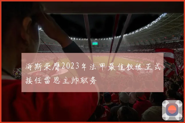 海斯荣膺2023年法甲最佳教练正式接任雷恩主帅职务
