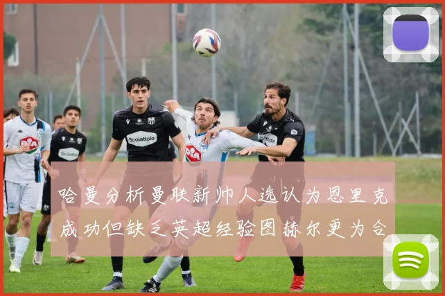哈曼分析曼联新帅人选认为恩里克成功但缺乏英超经验图赫尔更为合适