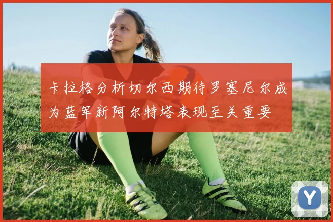 卡拉格分析切尔西期待罗塞尼尔成为蓝军新阿尔特塔表现至关重要